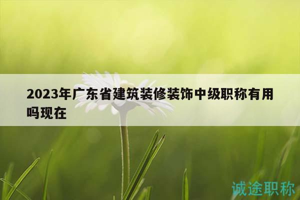 2023年广东省建筑装修装饰中级职称有用吗现在