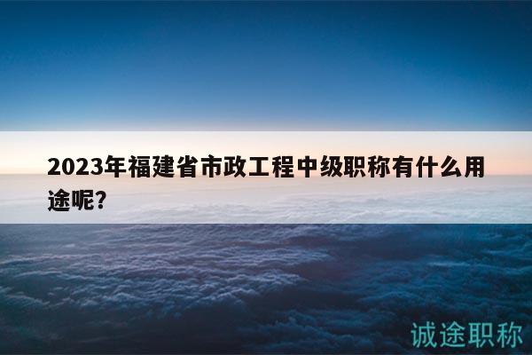 2023年福建省市政工程中级职称有什么用途呢？