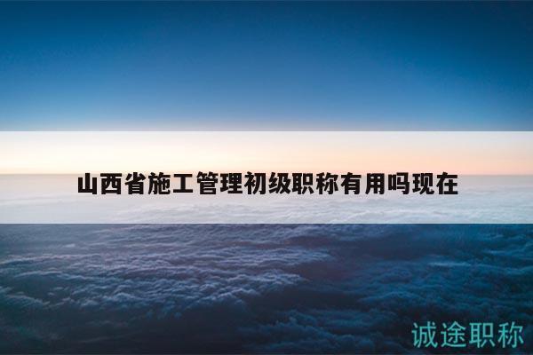 山西省施工管理初级职称有用吗现在
