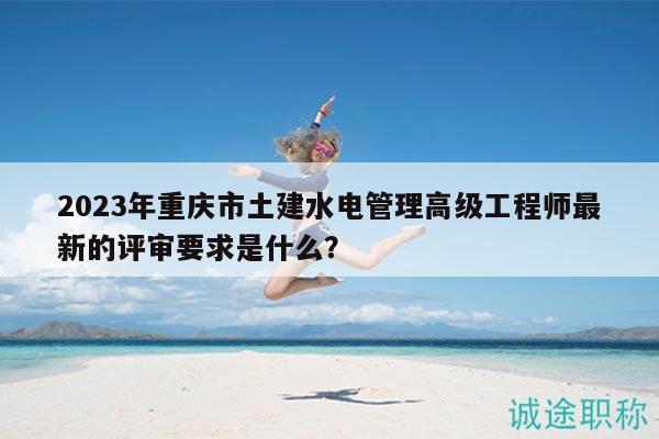 2023年重庆市土建水电管理高级工程师最新的评审要求是什么？