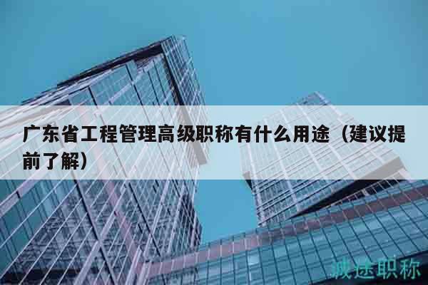 广东省工程管理高级职称有什么用途（建议提前了解）