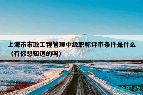 上海市市政工程管理中级职称评审条件是什么（有你想知道的吗）