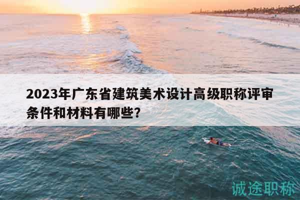 2023年广东省建筑美术设计高级职称评审条件和材料有哪些？