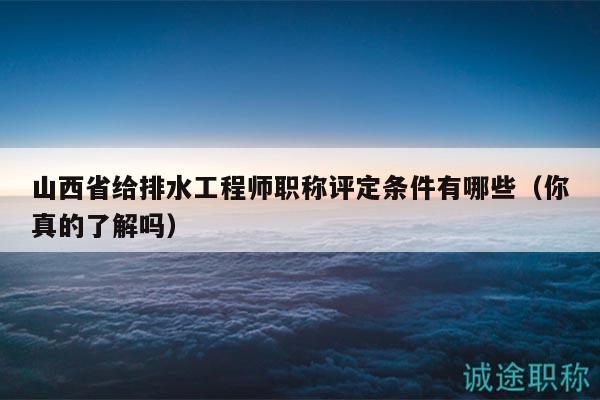 山西省给排水工程师职称评定条件有哪些（你真的了解吗）