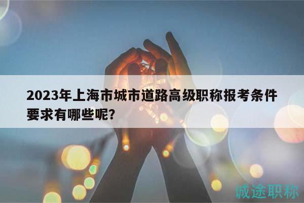 2023年上海市城市道路高级职称报考条件要求有哪些呢？