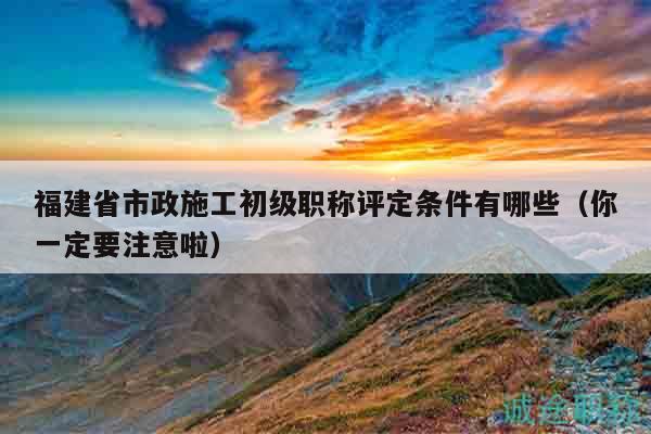 福建省市政施工初级职称评定条件有哪些（你一定要注意啦）