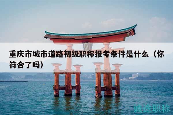 重庆市城市道路初级职称报考条件是什么（你符合了吗）