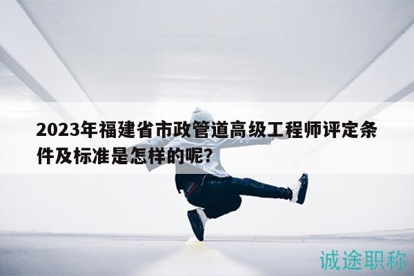 2023年福建省市政管道高级工程师评定条件及标准是怎样的呢？