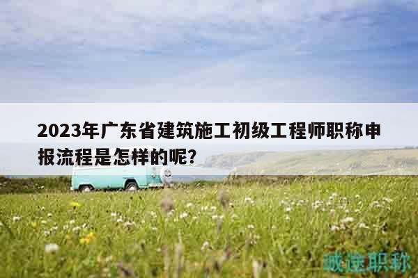 2023年广东省建筑施工初级工程师职称申报流程是怎样的呢？