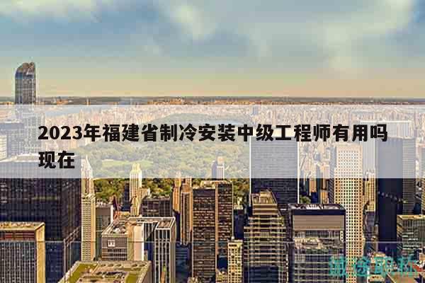 2023年福建省制冷安装中级工程师有用吗现在