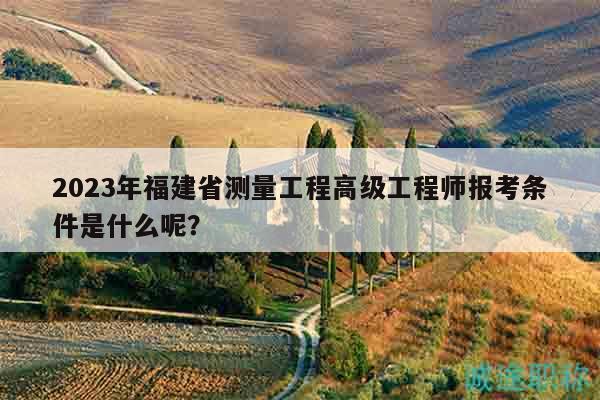2023年福建省测量工程高级工程师报考条件是什么呢？