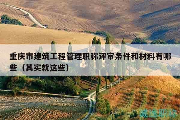 重庆市建筑工程管理职称评审条件和材料有哪些（其实就这些）