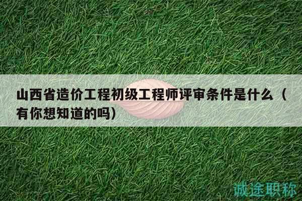 山西省造价工程初级工程师评审条件是什么（有你想知道的吗）