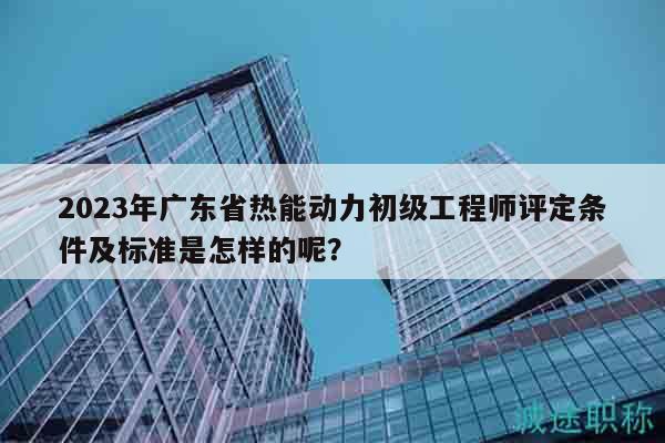 2023年广东省热能动力初级工程师评定条件及标准是怎样的呢？