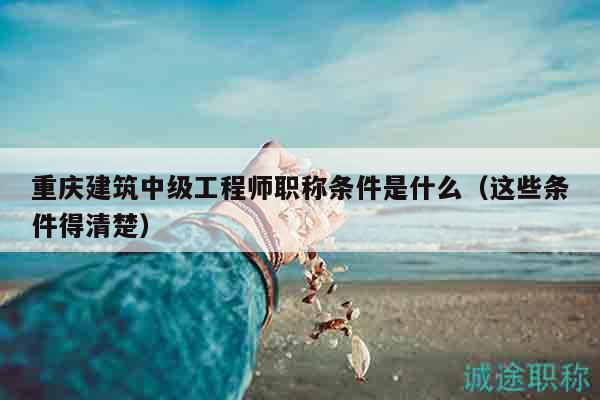 重庆建筑中级工程师职称条件是什么（这些条件得清楚）