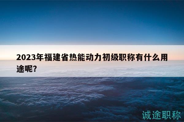 2023年福建省热能动力初级职称有什么用途呢？