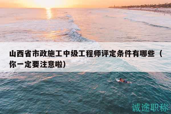 山西省市政施工中级工程师评定条件有哪些（你一定要注意啦）
