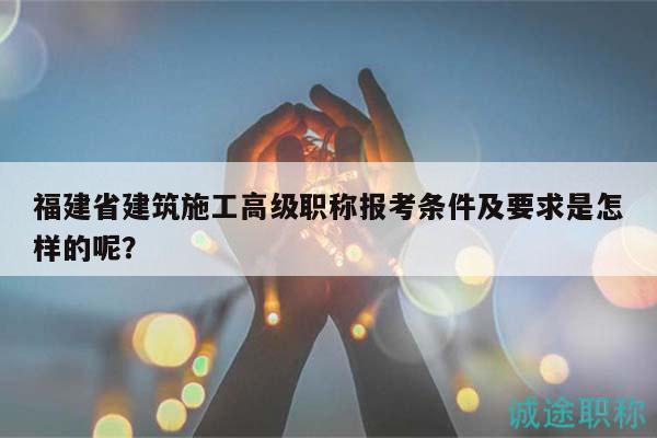 福建省建筑施工高级职称报考条件及要求是怎样的呢？