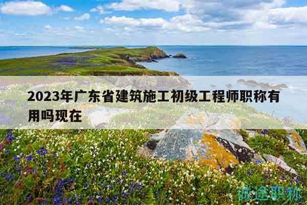 2023年广东省建筑施工初级工程师职称有用吗现在
