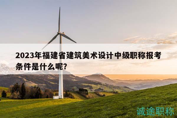2023年福建省建筑美术设计中级职称报考条件是什么呢？