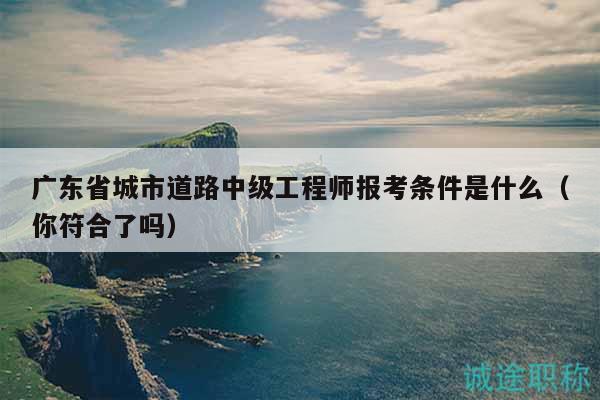 广东省城市道路中级工程师报考条件是什么（你符合了吗）