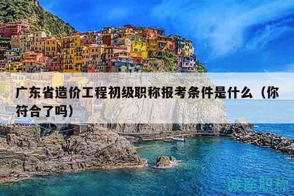 广东省造价工程初级职称报考条件是什么（你符合了吗）
