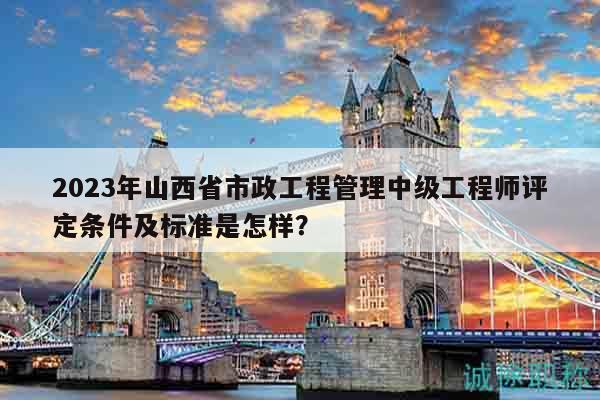 2023年山西省市政工程管理中级工程师评定条件及标准是怎样？