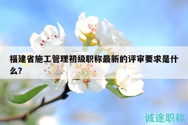 福建省施工管理初级职称最新的评审要求是什么？