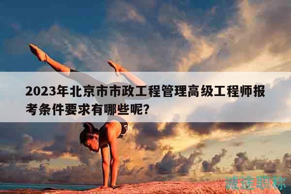 2023年北京市市政工程管理高级工程师报考条件要求有哪些呢？