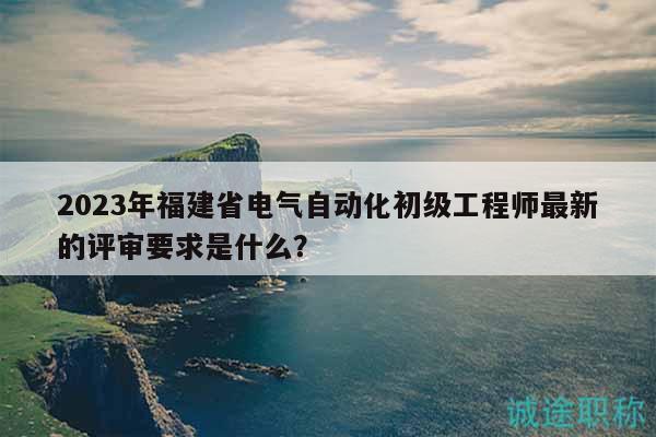 2023年福建省电气自动化初级工程师最新的评审要求是什么？