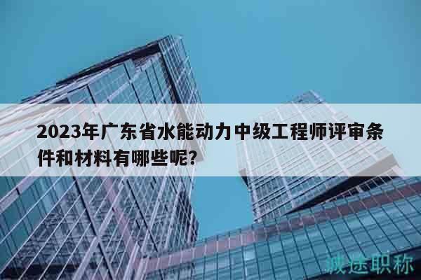 2023年广东省水能动力中级工程师评审条件和材料有哪些呢？