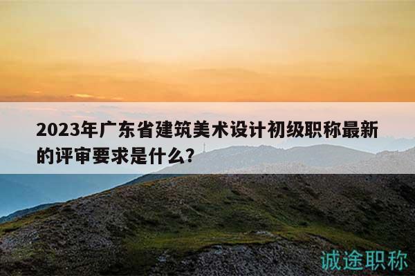 2023年广东省建筑美术设计初级职称最新的评审要求是什么？