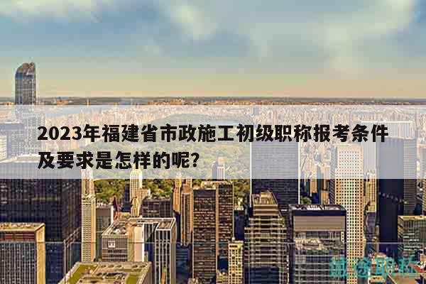 2023年福建省市政施工初级职称报考条件及要求是怎样的呢？