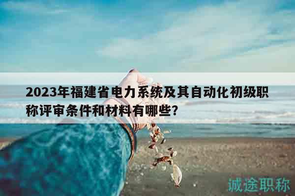 2023年福建省电力系统及其自动化初级职称评审条件和材料有哪些？