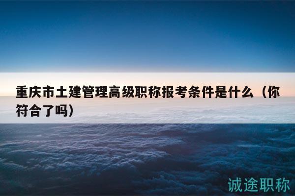 重庆市土建管理高级职称报考条件是什么（你符合了吗）