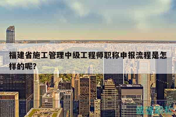 福建省施工管理中级工程师职称申报流程是怎样的呢？
