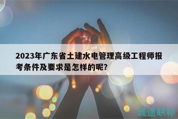 2023年广东省土建水电管理高级工程师报考条件及要求是怎样的呢？