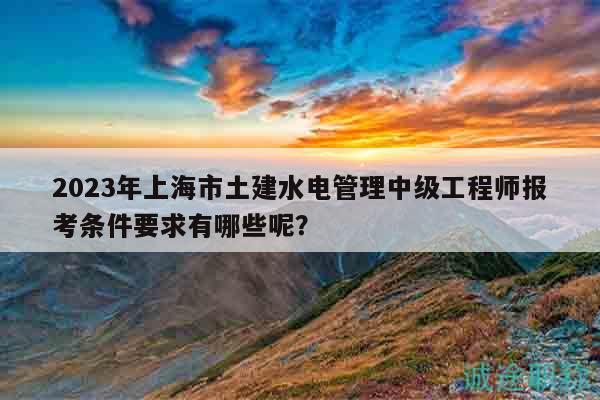2023年上海市土建水电管理中级工程师报考条件要求有哪些呢？