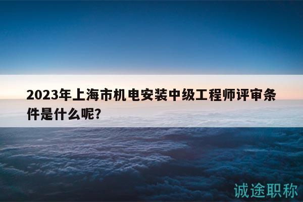 2023年上海市机电安装中级工程师评审条件是什么呢？