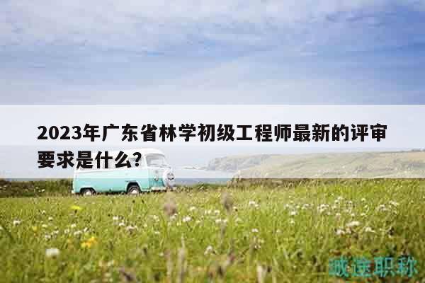 2023年广东省林学初级工程师最新的评审要求是什么？