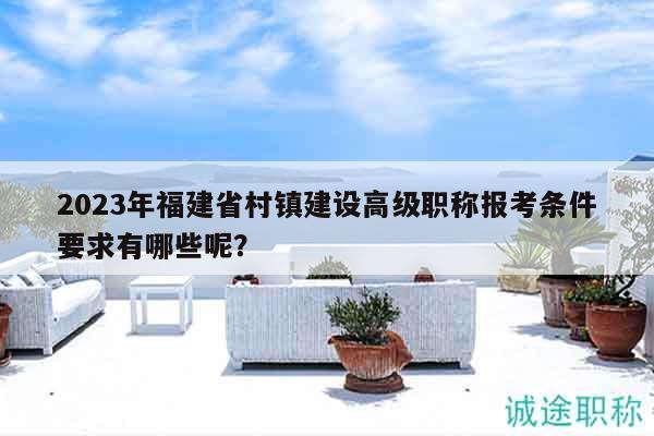 2023年福建省村镇建设高级职称报考条件要求有哪些呢？