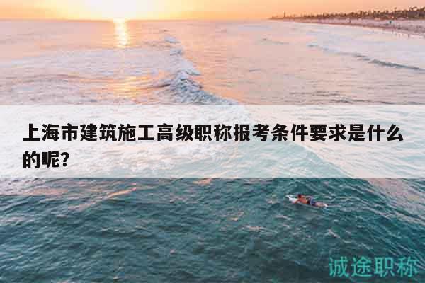 上海市建筑施工高级职称报考条件要求是什么的呢？