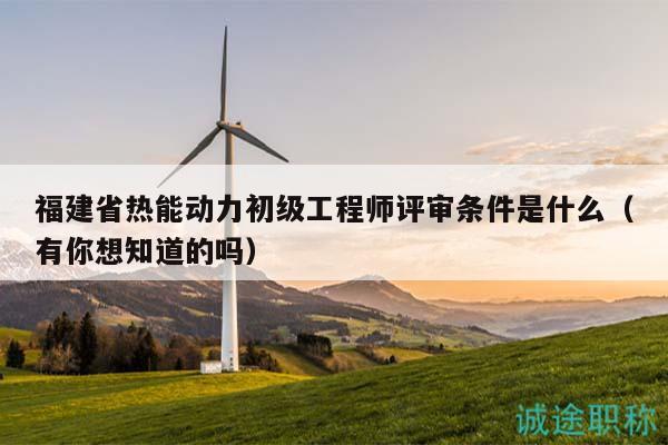 福建省热能动力初级工程师评审条件是什么（有你想知道的吗）