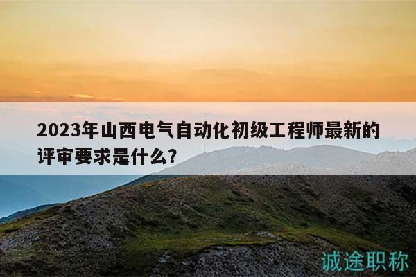 2023年山西电气自动化初级工程师最新的评审要求是什么？
