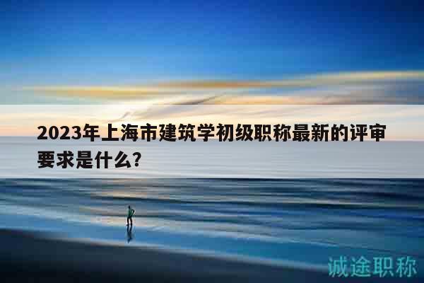 2023年上海市建筑学初级职称最新的评审要求是什么？