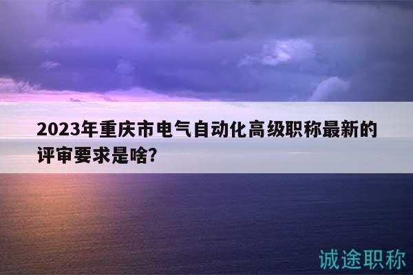 2023年重庆市电气自动化高级职称最新的评审要求是啥？