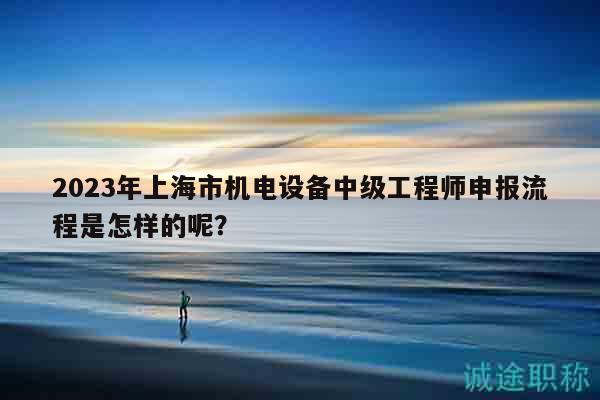 2023年上海市机电设备中级工程师申报流程是怎样的呢？