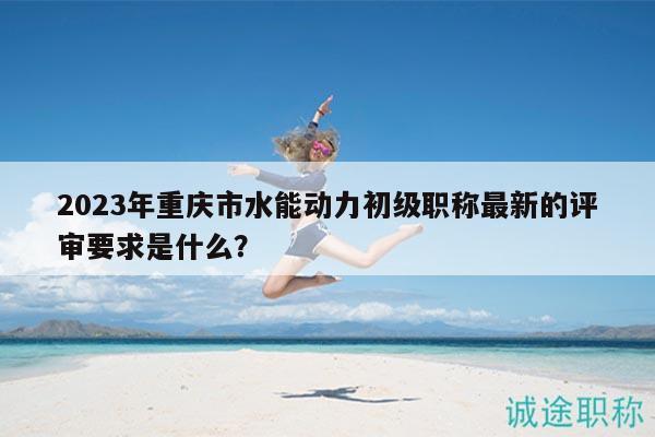 2023年重庆市水能动力初级职称最新的评审要求是什么？
