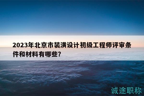 2023年北京市装潢设计初级工程师评审条件和材料有哪些？