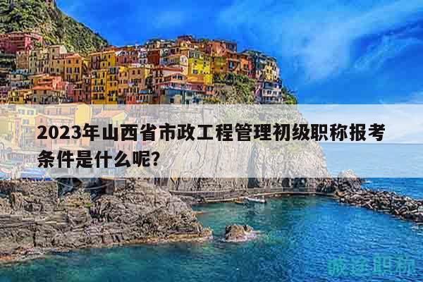 2023年山西省市政工程管理初级职称报考条件是什么呢？